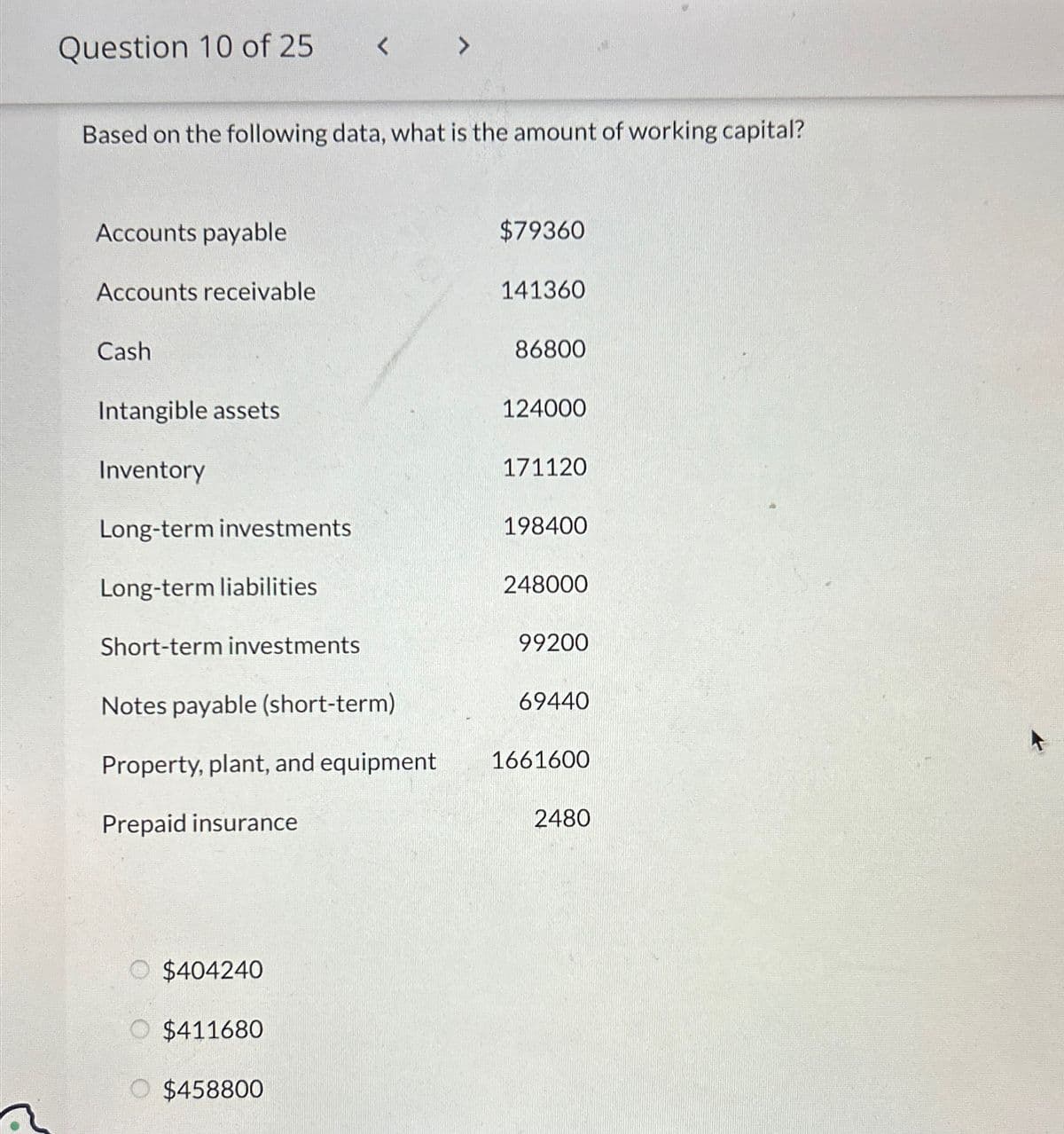Question 10 of 25
Based on the following data, what is the amount of working capital?
Accounts payable
Accounts receivable
Cash
Intangible assets
Inventory
Long-term investments
Long-term liabilities
Short-term investments
Notes payable (short-term)
Property, plant, and equipment
Prepaid insurance
$404240
O $411680
>
O $458800
$79360
141360
86800
124000
171120
198400
248000
99200
69440
1661600
2480