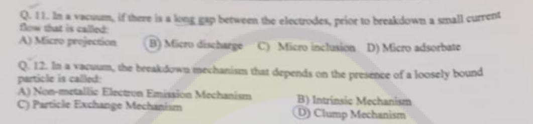 Q.11. In a vacuum, if there is a long gap between the electrodes, prior to breakdown a small current
A) Micro projection
B) Micro discharge C) Micro inclusion D) Micro adsorbate
Q.12. In a vacuum, the breakdown mechanism that depends on the presence of a loosely bound
particle is called:
A) Non-metallic Electron Emission Mechanism
C) Particle Exchange Mechanism
B) Intrinsic Mechanism
D Clump Mechanism