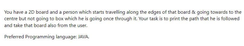 You have a 2D board and a person which starts travelling along the edges of that board & going towards to the
centre but not going to box which he is going once through it. Your task is to print the path that he is followed
and take that board also from the user.
Preferred Programming language: JAVA.
