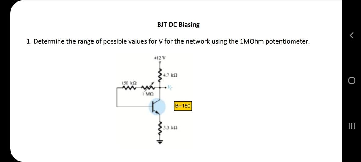 BJT DC Biasing
1. Determine the range of possible values for V for the network using the 1MOhm potentiometer.
+12 V
150 k
m
1 MQ
4.7 kQ
3.3 k
B=180
<
O
|||