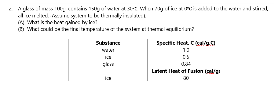 2. A glass of mass 100g, contains 150g of water at 30°C. When 70g of ice at 0°C is added to the water and stirred,
all ice melted. (Assume system to be thermally insulated).
(A) What is the heat gained by ice?
(B) What could be the final temperature of the system at thermal equilibrium?
Substance
water
ice
glass
ice
Specific Heat, C (cal/g.C)
1.0
0.5
0.84
Latent Heat of Fusion (cal/g)
80