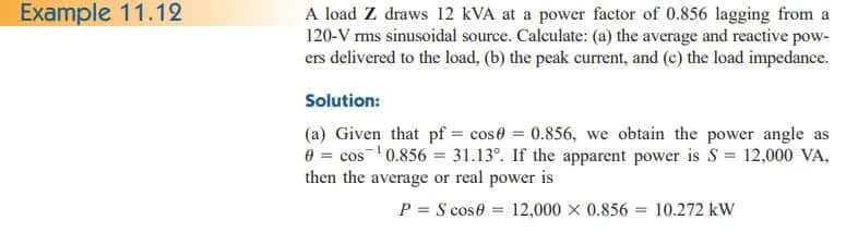 Example 11.12
A load Z draws 12 kVA at a power factor of 0.856 lagging from a
120-V rms sinusoidal source. Calculate: (a) the average and reactive pow-
ers delivered to the load, (b) the peak current, and (c) the load impedance.
Solution:
(a) Given that pf = cose = 0.856, we obtain the power angle as
0 = cos ¹0.856 = 31.13°. If the apparent power is S = 12,000 VA.
then the average or real power is
PS cose 12,000 x 0.856 10.272 kW
