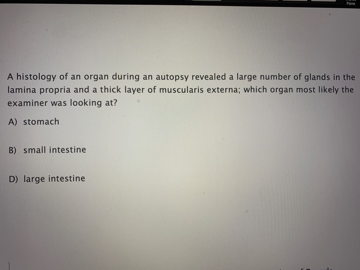 Pane
A histology of an organ during an autopsy revealed a large number of glands in the
lamina propria and a thick layer of muscularis externa; which organ most likely the
examiner was looking at?
A) stomach
B) small intestine
D) large intestine
