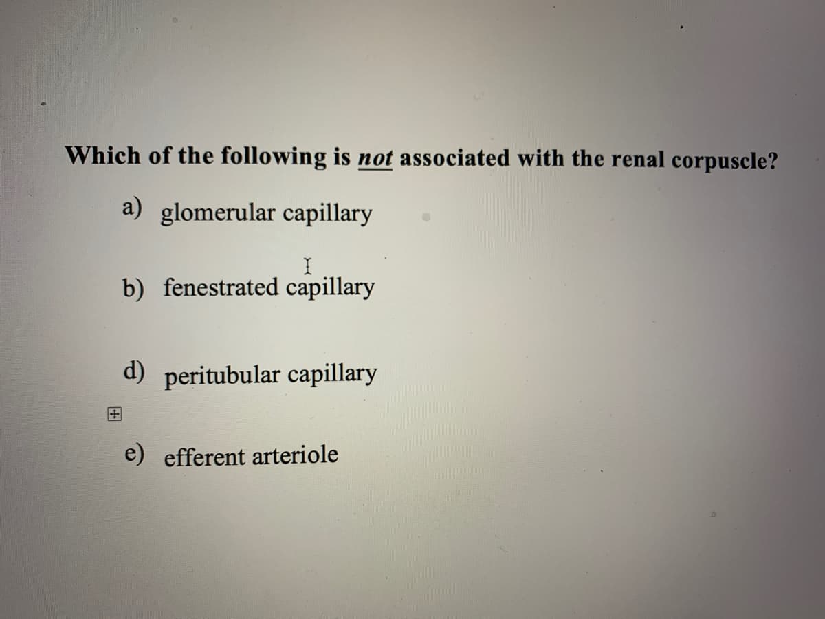 Which of the following is not associated with the renal corpuscle?
a) glomerular capillary
b) fenestrated capillary
d) peritubular capillary
田
e) efferent arteriole
