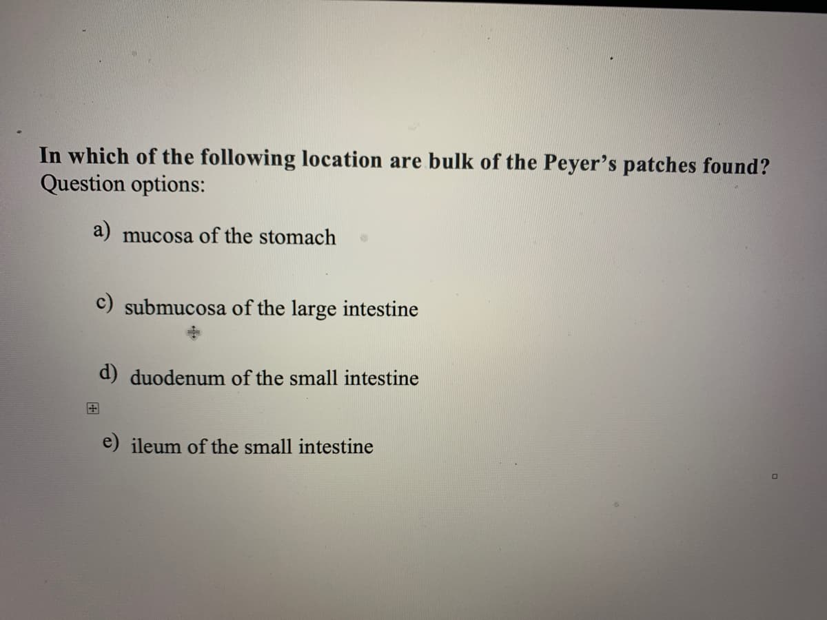 In which of the following location are bulk of the Peyer's patches found?
Question options:
a) mucosa of the stomach
c) submucosa of the large intestine
d) duodenum of the small intestine
e) ileum of the small intestine

