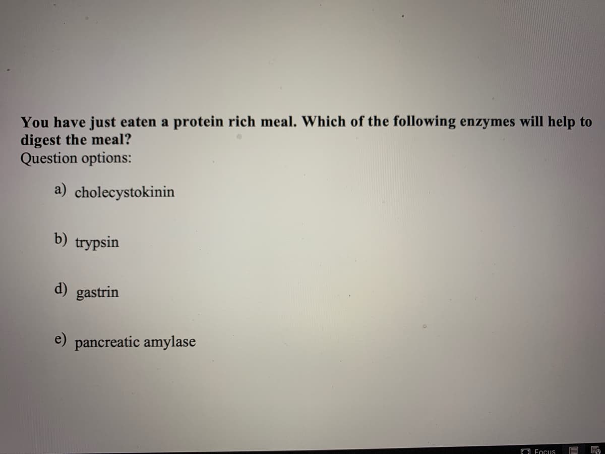 You have just eaten a protein rich meal. Which of the following enzymes will help to
digest the meal?
Question options:
a) cholecystokinin
b) trypsin
d) gastrin
e) pancreatic amylase
O Focus
