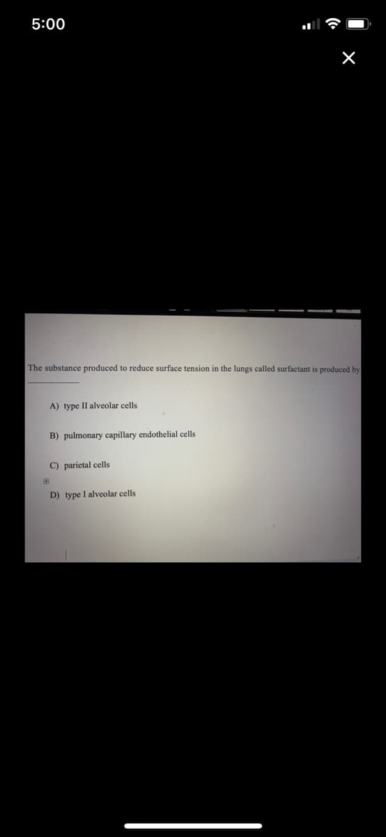 5:00
The substance produced to reduce surface tension in the lungs called surfactant is produced by
A) type II alveolar cells
B) pulmonary capillary endothelial cells
C) parietal cells
D) type I alveolar cells
