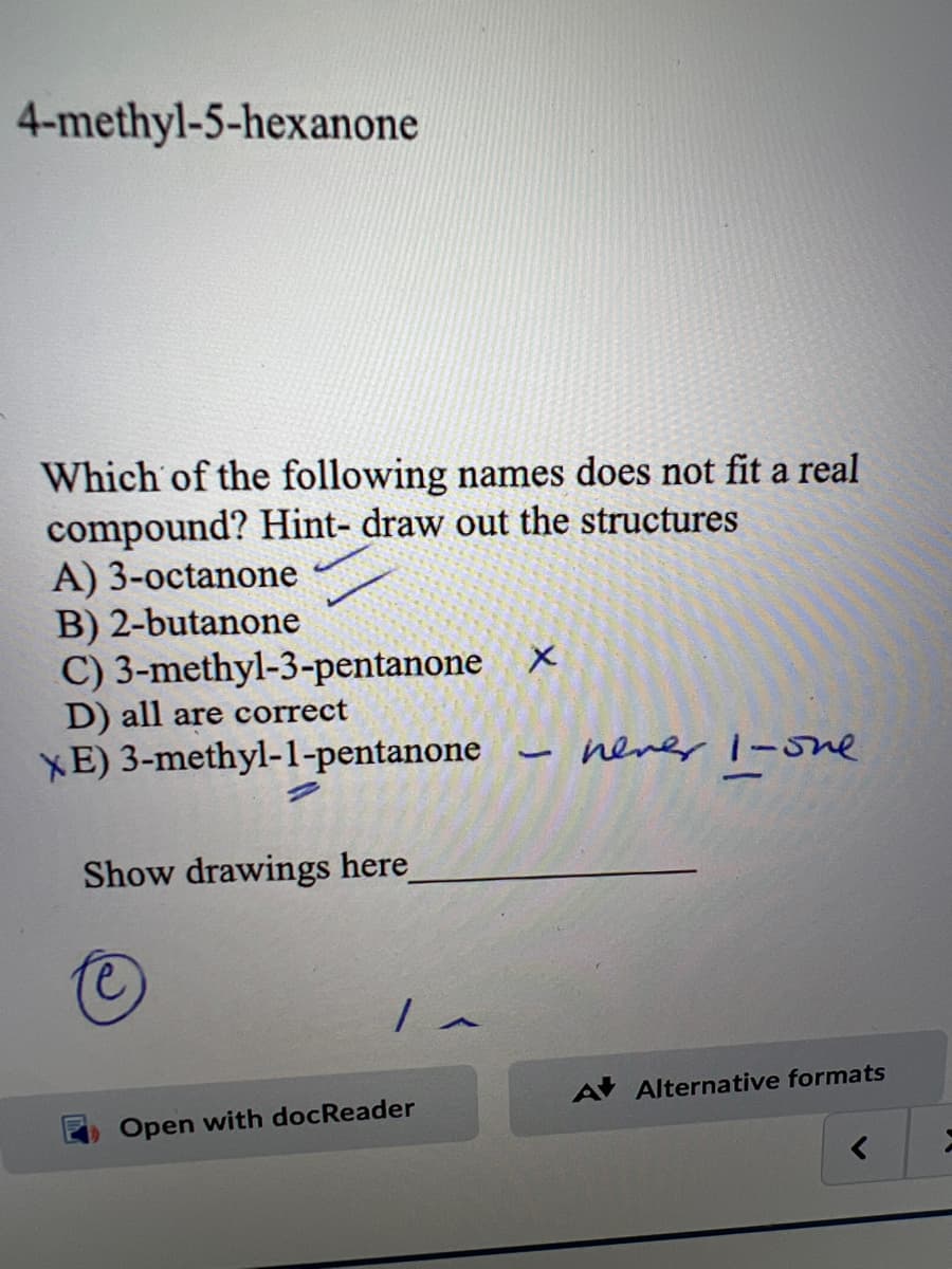 4-methyl-5-hexanone
Which of the following names does not fit a real
compound? Hint- draw out the structures
A) 3-octanone
B) 2-butanone
C) 3-methyl-3-pentanone X
D) all are correct
XE) 3-methyl-1-pentanone
Show drawings here_
Open with docReader
1
never 1-one
A Alternative formats
;