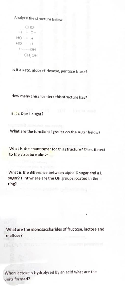 Analyze the structure below.
CHO
- OH
H
HO
HO
H
H
H
-OH
CH OH
Is it a keto, aldose? Hexose, pentose triose?
How many chiral centers this structure has?
is it a D or L sugar?
What are the functional groups on the sugar below?
What is the enantiomer for this structure? Draw it next
to the structure above.
What is the difference between aipha D sugar and a L
sugar? Hint where are the OH groups located in the
ring?
What are the monosaccharides of fructose, lactose and
maltose?
When lactose is hydrolyzed by an acid what are the
units formed?