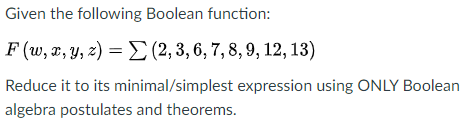 Given the following Boolean function:
F (w, , Y, z) = E (2, 3, 6, 7, 8, 9, 12, 13)
Reduce it to its minimal/simplest expression using ONLY Boolean
algebra postulates and theorems.
