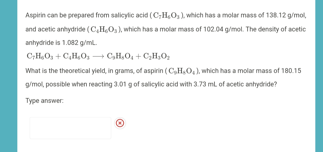 Aspirin can be prepared from salicylic acid ( C7H,O3), which has a molar mass of 138.12 g/mol,
and acetic anhydride ( C4H6O3), which has a molar mass of 102.04 g/mol. The density of acetic
anhydride is 1.082 g/mL.
C,H6O3 + C4HO3 → C9H3O4+ C2H3O2
What is the theoretical yield, in grams, of aspirin ( C9H3O4), which has a molar mass of 180.15
g/mol, possible when reacting 3.01 g of salicylic acid with 3.73 mL of acetic anhydride?
Type answer:
