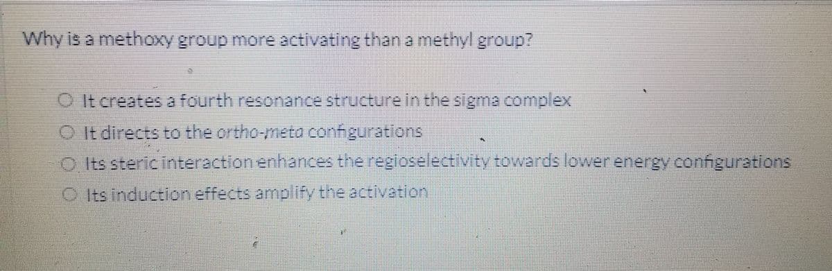 Why is a methoxy group more activating than a methyl group?
OIt creates a fourth resonance structurein the sigma complex
O It directs to the ortho-meto configurations
O Its steric interaction enhances the regioselectivity towards lower energy configurations
O Its induction effects amplify the activation
