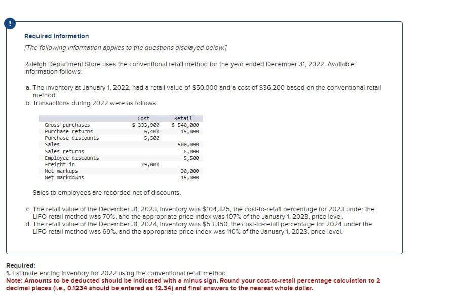 Required Information
[The following information applies to the questions displayed below.]
Raleigh Department Store uses the conventional retall method for the year ended December 31, 2022. Available
Information follows:
a. The Inventory at January 1, 2022, had a retall value of $50,000 and a cost of $36,200 based on the conventional retail
method.
b. Transactions during 2022 were as follows:
Gross purchases
Purchase returns
Purchase discounts
Sales
sales returns
Employee discounts
Freight-in
Net markups
Net markdowns
Cost
$ 333,900
6,400
5,500
29,000
Retail
$ 540,000
15,000
500,000
8,000
5,500
30,000
15,000
Sales to employees are recorded net of discounts.
c. The retall value of the December 31, 2023, Inventory was $104,325, the cost-to-retail percentage for 2023 under the
LIFO retall method was 70%, and the appropriate price Index was 107% of the January 1, 2023, price level.
d. The retall value of the December 31, 2024, Inventory was $53,350, the cost-to-retall percentage for 2024 under the
LIFO retall method was 69%, and the appropriate price Index was 110% of the January 1, 2023, price level.
Required:
1. Estimate ending Inventory for 2022 using the conventional retall method.
Note: Amounts to be deducted should be Indicated with a minus sign. Round your cost-to-retall percentage calculation to 2
decimal places (l.e., 0.1234 should be entered as 12.34) and final answers to the nearest whole dollar.