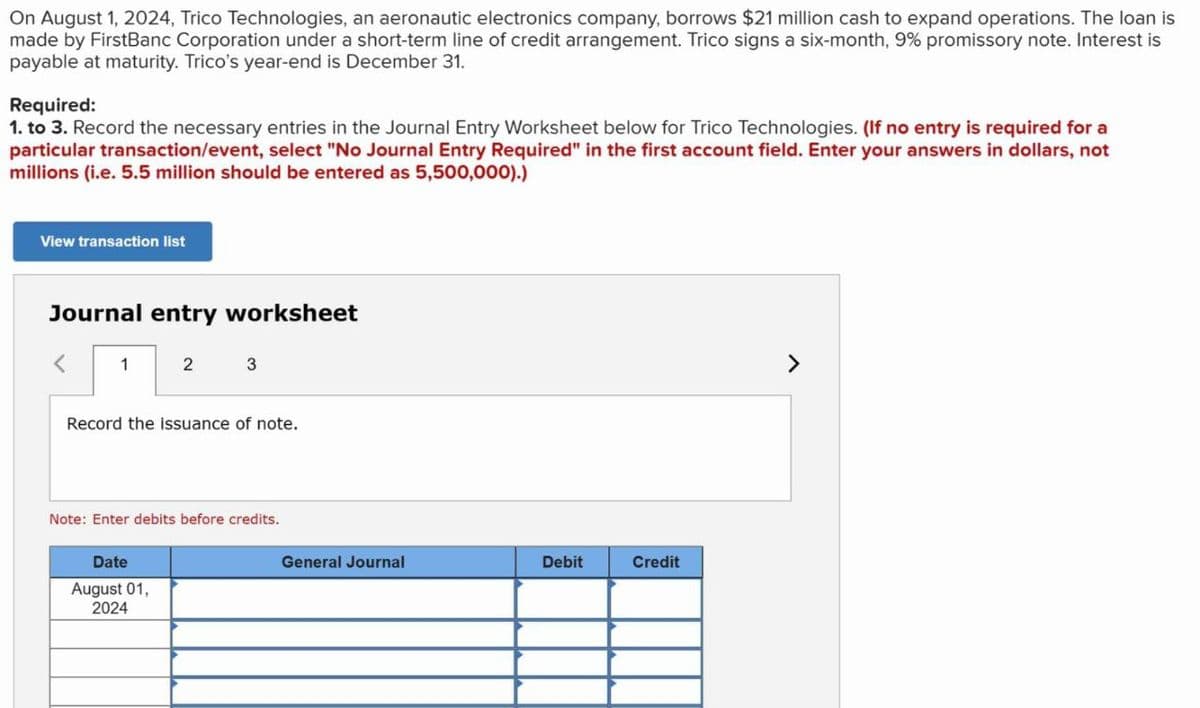 On August 1, 2024, Trico Technologies, an aeronautic electronics company, borrows $21 million cash to expand operations. The loan is
made by FirstBanc Corporation under a short-term line of credit arrangement. Trico signs a six-month, 9% promissory note. Interest is
payable at maturity. Trico's year-end is December 31.
Required:
1. to 3. Record the necessary entries in the Journal Entry Worksheet below for Trico Technologies. (If no entry is required for a
particular transaction/event, select "No Journal Entry Required" in the first account field. Enter your answers in dollars, not
millions (i.e. 5.5 million should be entered as 5,500,000).)
View transaction list
Journal entry worksheet
1
2
3
Record the issuance of note.
Note: Enter debits before credits.
Date
August 01,
2024
General Journal
Debit
Credit
>