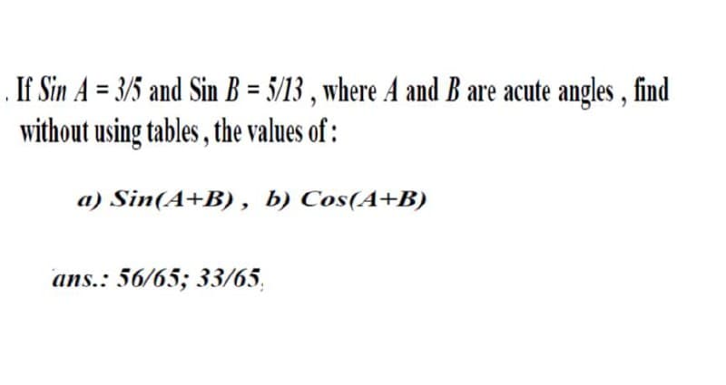 If Sin A = 3/5 and Sin B = 5/13 , where A and B are acute angles , find
without using tables , the values of :
a) Sin(A+B) , b) Cos(A+B)
ans.: 56/65; 33/65,
