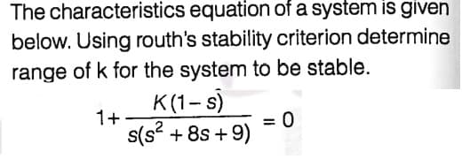 The characteristics equation of a system is given
below. Using routh's stability criterion determine
range of k for the system to be stable.
K(1- s)
1+
= 0
s(s? + 8s + 9)

