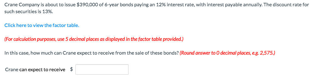 Crane Company is about to issue $390,000 of 6-year bonds paying an 12% interest rate, with interest payable annually. The discount rate for
such securities is 13%.
Click here to view the factor table.
(For calculation purposes, use 5 decimal places as displayed in the factor table provided.)
In this case, how much can Crane expect to receive from the sale of these bonds? (Round answer to O decimal places, e.g. 2,575.)
Crane can expect to receive $

