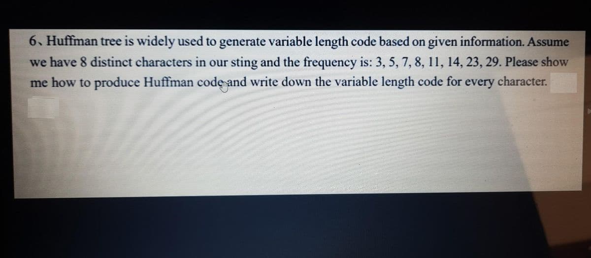 6. Huffman tree is widely used to generate variable length code based on given information. Assume
we have 8 distinct characters in our sting and the frequency is: 3, 5, 7, 8, 11, 14, 23, 29. Please show
me how to produce Huffman code and write down the variable length code for every character.