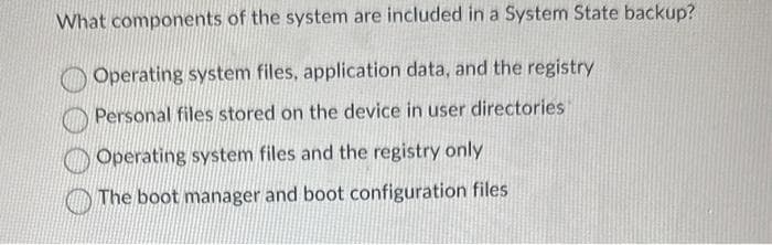 What components of the system are included in a System State backup?
Operating system files, application data, and the registry
Personal files stored on the device in user directories
Operating system files and the registry only
The boot manager and boot configuration files