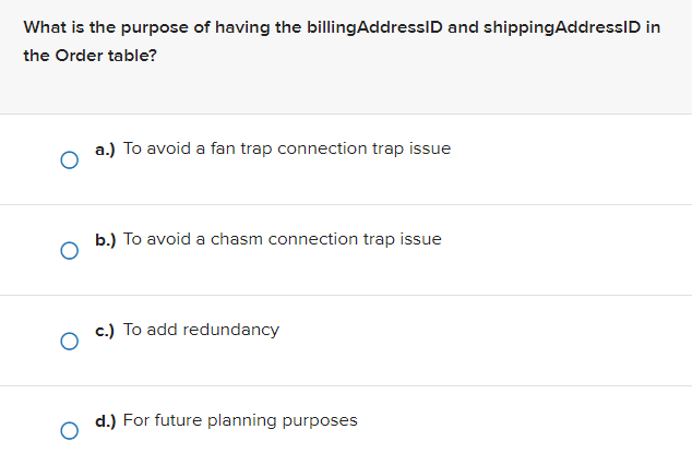 What is the purpose of having the billingAddressID and shippingAddressID in
the Order table?
a.) To avoid a fan trap connection trap issue
b.) To avoid a chasm connection trap issue
c.) To add redundancy
d.) For future planning purposes