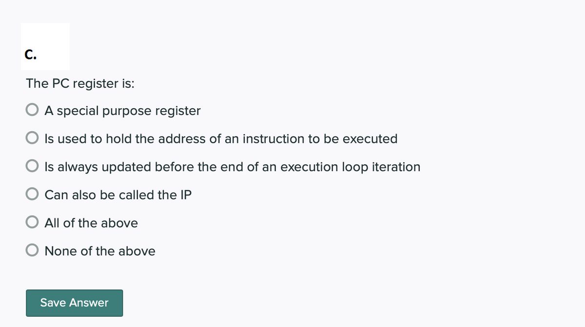 C.
The PC register is:
A special purpose register
Is used to hold the address of an instruction to be executed
Is always updated before the end of an execution loop iteration
Can also be called the IP
O All of the above
None of the above
Save Answer