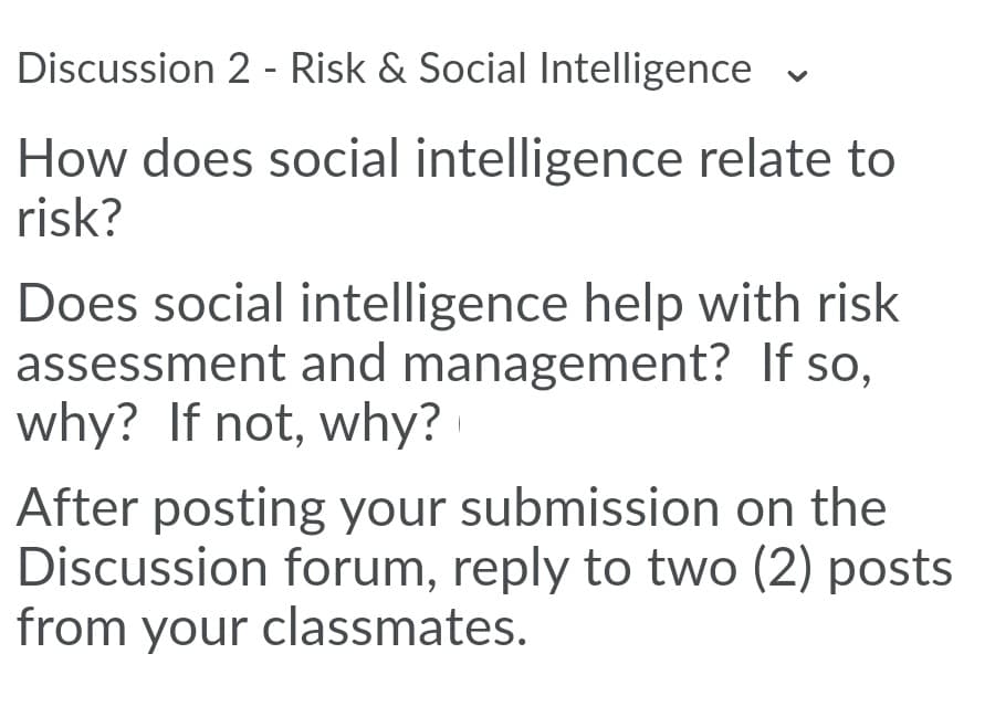 Discussion 2 - Risk & Social Intelligence v
How does social intelligence relate to
risk?
Does social intelligence help with risk
assessment and management? If so,
why? If not, why?
After posting your submission on the
Discussion forum, reply to two (2) posts
from your classmates.
