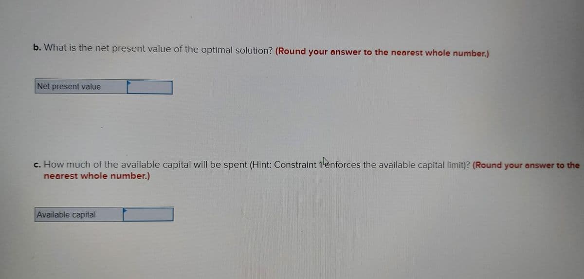 b. What is the net present value of the optimal solution? (Round your answer to the nearest whole number.)
Net present value
c. How much of the available capital will be spent (Hint: Constraint 1enforces the available capital limit)? (Round your answer to the
nearest whole number.)
Available capital
