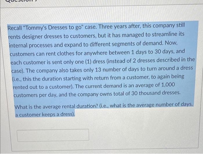 Recall "Tommy's Dresses to go" case. Three years after, this company still
rents designer dresses to customers, but it has managed to streamline its
internal processes and expand to different segments of demand. Now,
customers can rent clothes for anywhere between 1 days to 30 days, and
each customer is sent only one (1) dress (instead of 2 dresses described in the
case). The company alsó takes only 13 number of days to turn around a dress
(i.e., this the duration starting with return from a customer, to again being
rented out to a customer). The current demand is an average of 1,000
customers per day, and the company owns total of 30 thousand dresses.
What is the average rental duration? (i.e., what is the average number of days,
a customer keeps a dress).
