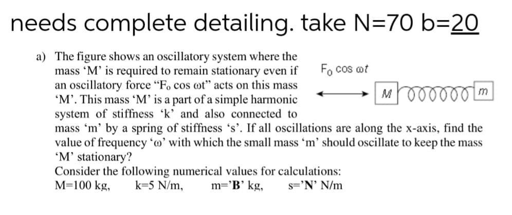 needs complete detailing. take N=70 b=20
a) The figure shows an oscillatory system where the
mass 'M' is required to remain stationary even if
an oscillatory force "Fo cos ot" acts on this mass
'M’. This mass 'M’ is a part of a simple harmonic
system of stiffness 'k' and also connected to
mass 'm' by a spring of stiffness 's'. If all oscillations are along the x-axis, find the
value of frequency 'o' with which the small mass 'm' should oscillate to keep the mass
'M' stationary?
Consider the following numerical values for calculations:
M=100 kg,
Fo cos ot
m
k=5 N/m,
m='B’ kg,
s='N' N/m
