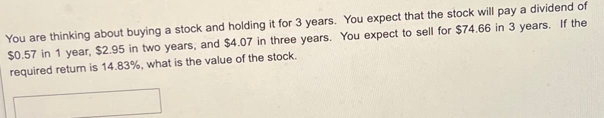 You are thinking about buying a stock and holding it for 3 years. You expect that the stock will pay a dividend of
$0.57 in 1 year, $2.95 in two years, and $4.07 in three years. You expect to sell for $74.66 in 3 years. If the
required return is 14.83%, what is the value of the stock.
