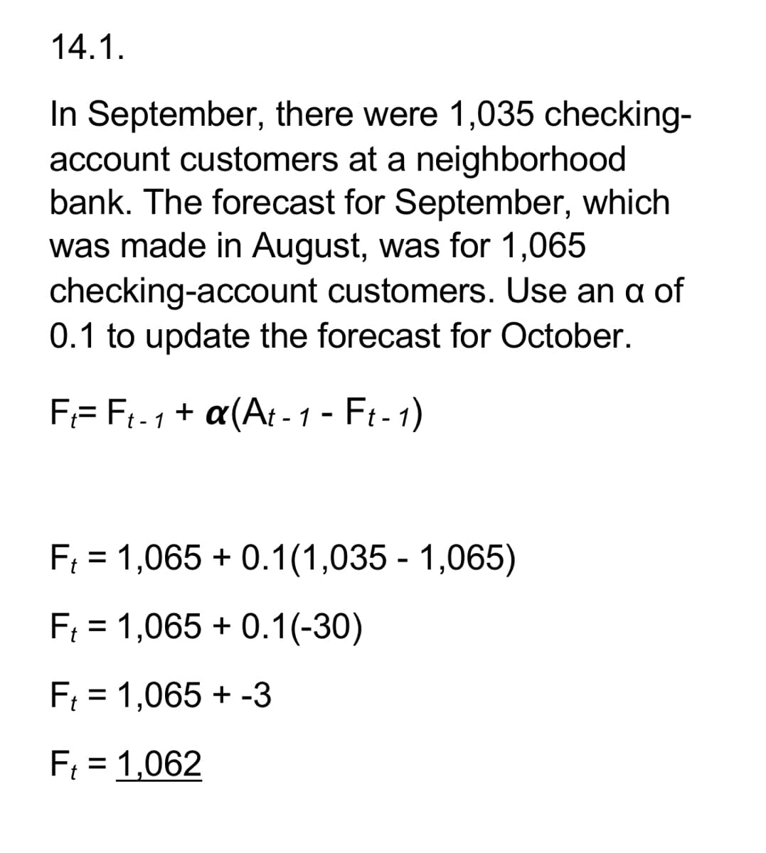 14.1.
In September, there were 1,035 checking-
account customers at a neighborhood
bank. The forecast for September, which
was made in August, was for 1,065
checking-account customers. Use an a of
0.1 to update the forecast for October.
F= Ft-1 + a(At-1 - Ft-1)
F₁ = 1,065 +0.1(1,035 - 1,065)
F₁ = 1,065 +0.1(-30)
F₁ = 1,065 + -3
F₁ = 1,062