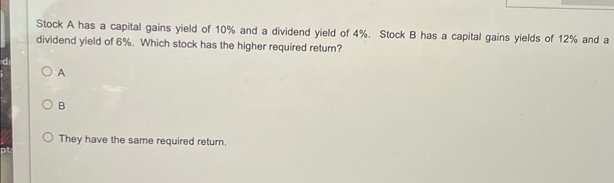 Stock A has a capital gains yield of 10% and a dividend yield of 4%. Stock B has a capital gains yields of 12% and a
dividend yield of 6%. Which stock has the higher required return?
O A
OB
O They have the same required return.
pt
