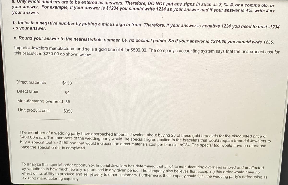 a. Only whole numbers are to be entered as answers. Therefore, DO NOT put any signs in such as $, %, #, or a comma etc. in
your answer. For example, if your answer is $1234 you should write 1234 as your answer and if your answer is 4%, write 4 as
your answer.
b. Indicate a negative number by putting a minus sign in front. Therefore, if your answer is negative 1234 you need to post -1234
as your answer.
c. Round your answer to the nearest whole number, i.e. no decimal points. So if your answer is 1234.60 you should write 1235.
Imperial Jewelers manufactures and sells a gold bracelet for $500.00. The company's accounting system says that the unit product cost for
this bracelet is $270.00 as shown below:
Direct materials
$130
Direct labor
84
Manufacturing overhead 36
Unit product cost
$350
The members of a wedding party have approached Imperial Jewelers about buying 26 of these gold bracelets for the discounted price of
$400.00 each. The members of the wedding party would like special filigree applied to the bracelets that would require Imperial Jewelers to
buy a special tool for $480 and that would increase the direct materials cost per bracelet by $4. The special tool would have no other use
once the special order is completed.
To analyze this special order opportunity, Imperial Jewelers has determined that all of its manufacturing overhead is fixed and unaffected
by variations in how much jewelry is produced in any given period. The company also believes that accepting this order would have no
effect on its ability to produce and sell jewelry to other customers. Furthermore, the company could fulfill the wedding party's order using its
existing manufacturing capacity.
