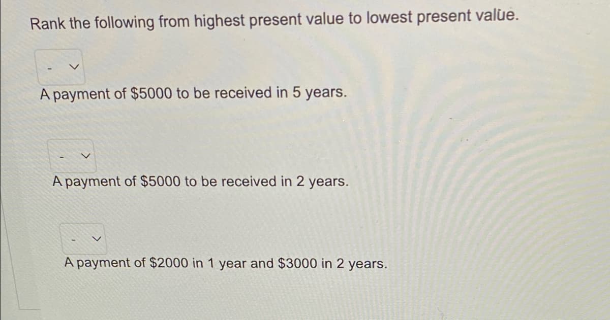 Rank the following from highest present value to lowest present valùe.
A payment of $5000 to be received in 5 years.
A payment of $5000 to be received in 2 years.
A payment of $2000 in 1 year and $3000 in 2 years.
