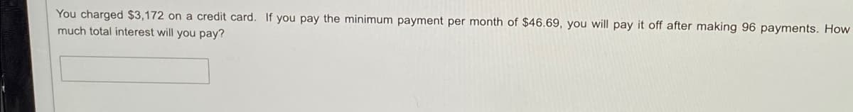 You charged $3,172 on a credit card. If you pay the minimum payment per month of $46.69, you will pay it off after making 96 payments. How
much total interest will you pay?
