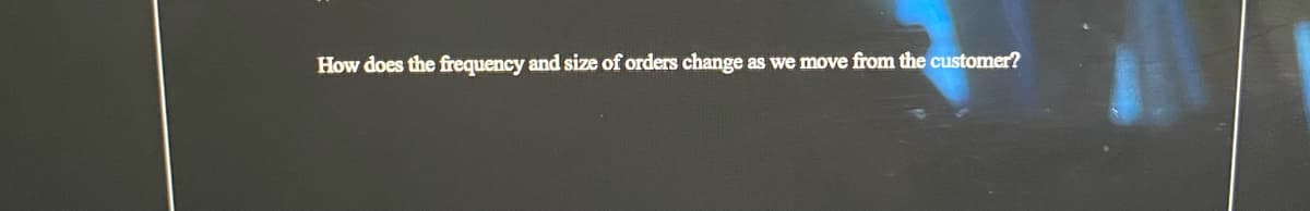 How does the frequency and size of orders change as we move from the customer?
