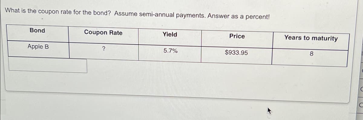 What is the coupon rate for the bond? Assume semi-annual payments. Answer as a percent!
Bond
Coupon Rate
Yield
Price
Years to maturity
Apple B
5.7%
$933.95
