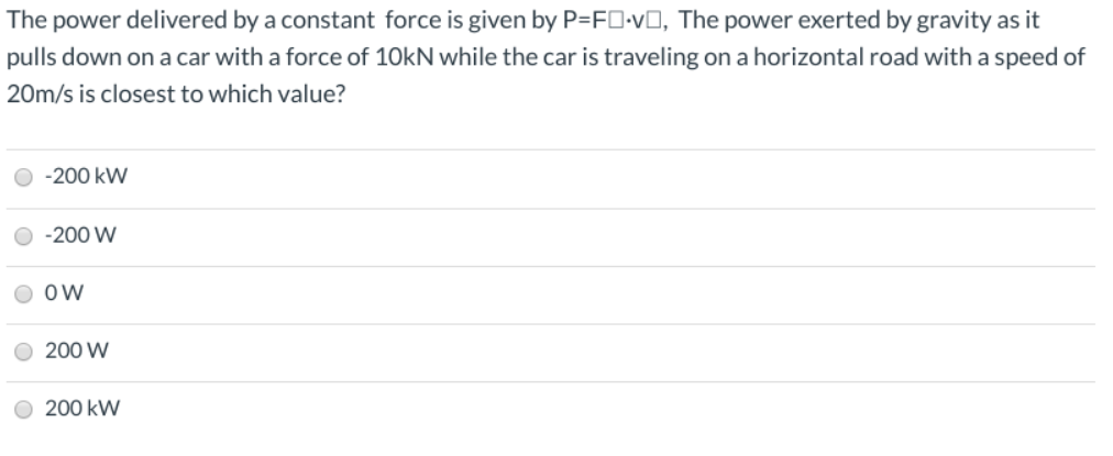 The power delivered by a constant force is given by P=FO-vO, The power exerted by gravity as it
pulls down on a car with a force of 10KN while the car is traveling on a horizontal road with a speed of
20m/s is closest to which value?
