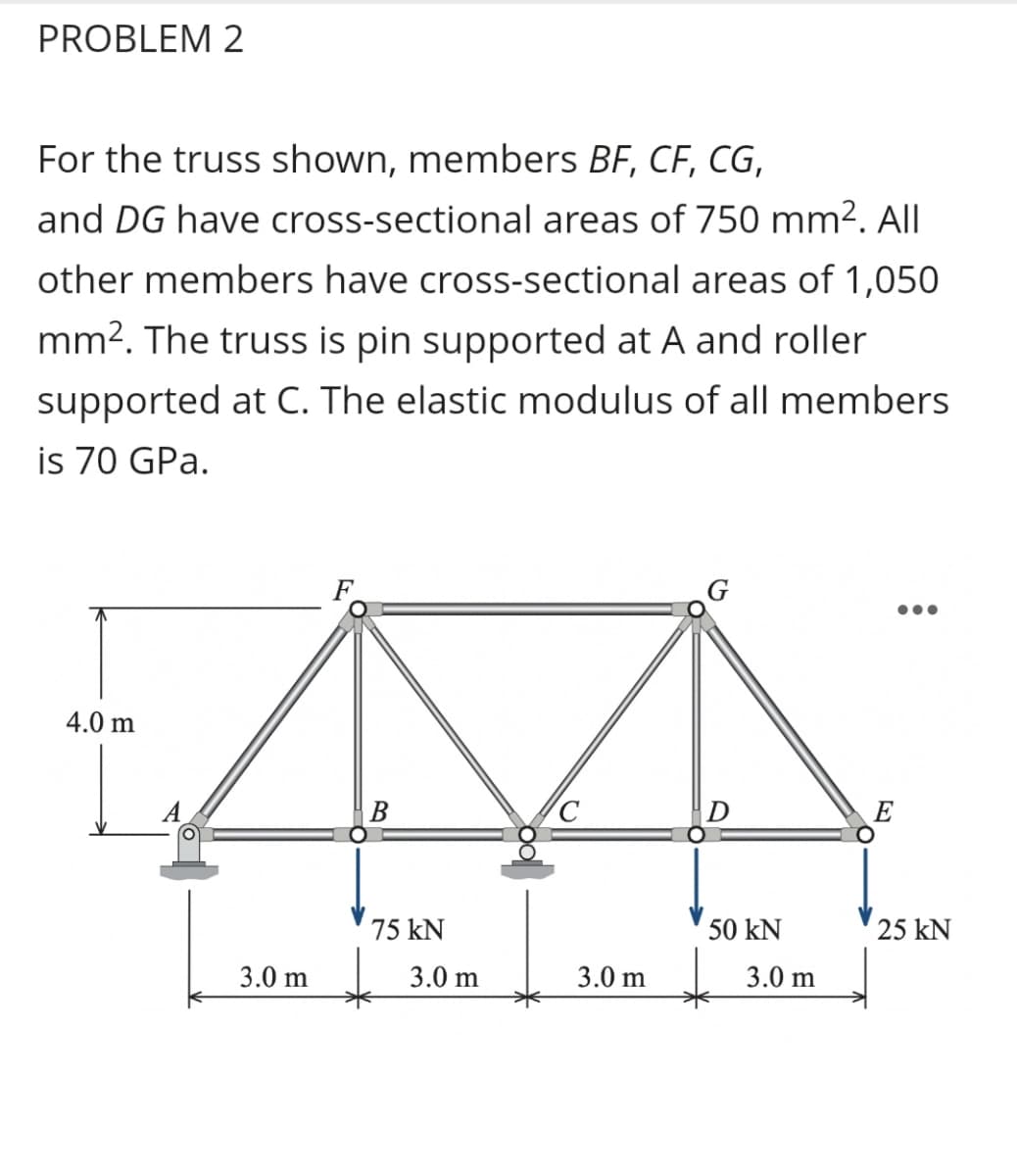 PROBLEM 2
For the truss shown, members BF, CF, CG,
and DG have cross-sectional areas of 750 mm². All
other members have cross-sectional areas of 1,050
mm2. The truss is pin supported at A and roller
supported at C. The elastic modulus of all members
is 70 GPa.
4.0 m
B
E
75 kN
50 kN
25 kN
3.0 m
3.0 m
3.0 m
3.0 m
