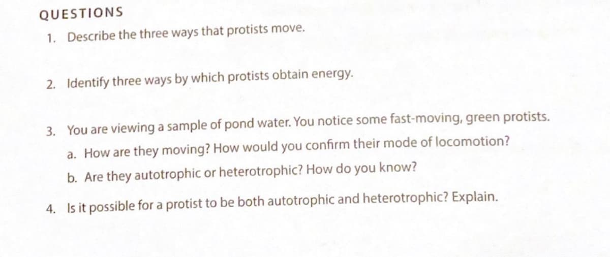 QUESTIONS
1. Describe the three ways that protists move.
2. Identify three ways by which protists obtain energy.
3. You are viewing a sample of pond water. You notice some fast-moving, green protists.
a. How are they moving? How would you confirm their mode of locomotion?
b. Are they autotrophic or heterotrophic? How do you know?
4. Is it possible for a protist to be both autotrophic and heterotrophic? Explain.