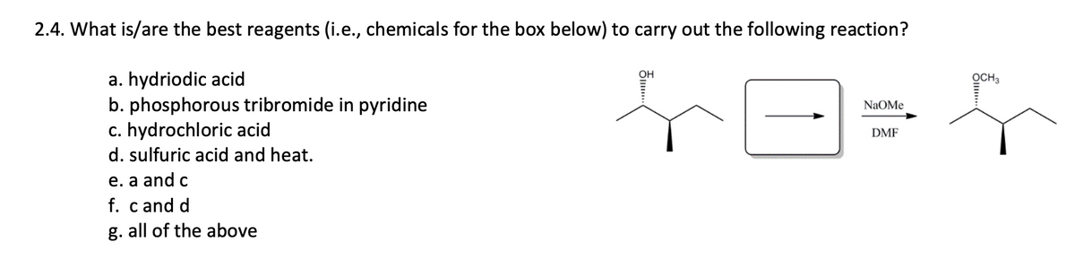 2.4. What is/are the best reagents (i.e., chemicals for the box below) to carry out the following reaction?
a. hydriodic acid
b. phosphorous tribromide in pyridine
c. hydrochloric acid
OH
OCH3
NaOMe
DMF
d. sulfuric acid and heat.
e. a and c
f. cand d
g. all of the above
