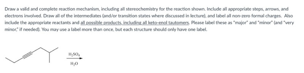 Draw a valid and complete reaction mechanism, including all stereochemistry for the reaction shown. Include all appropriate steps, arrows, and
electrons involved. Draw all of the intermediates (and/or transition states where discussed in lecture), and label all non-zero formal charges. Also
include the appropriate reactants and all possible products, including all keto-enol tautomers. Please label these as "major" and "minor" (and "very
minor," if needed). You may use a label more than once, but each structure should only have one label.
H,SO,
H,0
