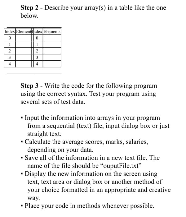 Step 2 - Describe your array(s) in a table like the one
below.
Index Elementsndex Elements
1
1
2.
3
3
4
4
Step 3 - Write the code for the following program
using the correct syntax. Test your program using
several sets of test data.
• Input the information into arrays in your program
from a sequential (text) file, input dialog box or just
straight text.
· Calculate the average scores, marks, salaries,
depending on your data.
• Save all of the information in a new text file. The
name of the file should be “ouputFile.txt"
• Display the new information on the screen using
text, text area or dialog box or another method of
your choice formatted in an appropriate and creative
way.
· Place your code in methods whenever possible.
