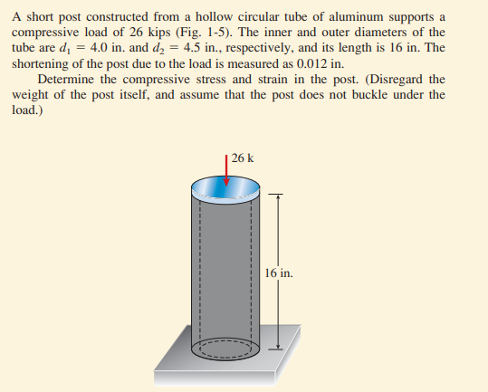A short post constructed from a hollow circular tube of aluminum supports a
compressive load of 26 kips (Fig. 1-5). The inner and outer diameters of the
tube are d, = 4.0 in. and d, = 4.5 in., respectively, and its length is 16 in. The
shortening of the post due to the load is measured as 0.012 in.
Determine the compressive stress and strain in the post. (Disregard the
weight of the post itself, and assume that the post does not buckle under the
load.)
| 26 k
16 in.
