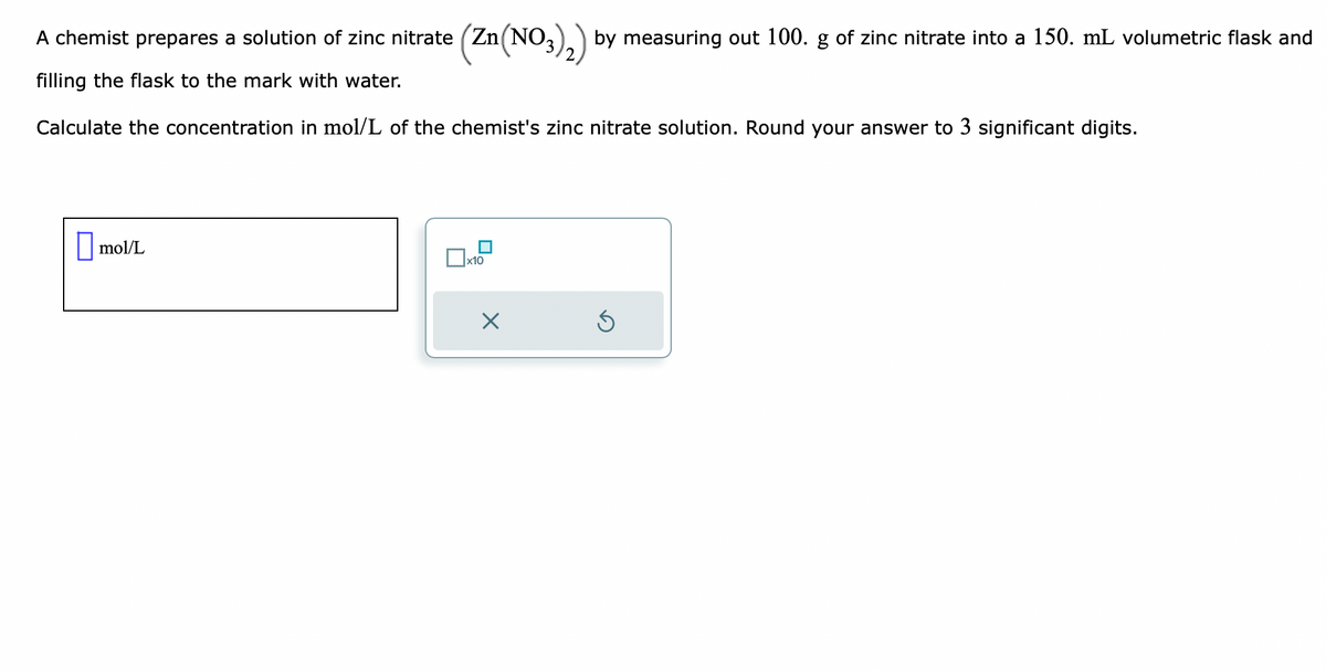 A chemist prepares a solution of zinc nitrate (Zn(NO3)₂) by measuring out 100. g of zinc nitrate into a 150. mL volumetric flask and
filling the flask to the mark with water.
Calculate the concentration in mol/L of the chemist's zinc nitrate solution. Round your answer to 3 significant digits.
mol/L
x10
X
Ś