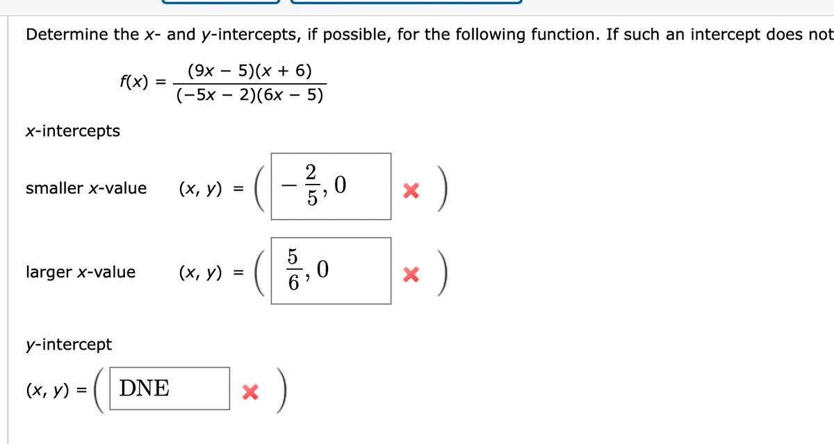 Determine the x- and y-intercepts, if possible, for the following function. If such an intercept does not
(9x - 5)(x + 6)
(-5x - 2)(6x - 5)
f(x)
x-intercepts
smaller x-value
larger x-value
y-intercept
(x, y) =
=
DNE
(x, y)
(x, y)
=
=
X
20160
)
2
5,0
07/5
0
X
X
)
)