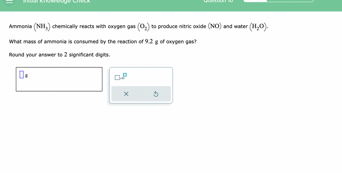 Ammonia (NH3) chemically reacts with oxygen gas (0₂) to produce nitric oxide (NO) and water (H₂O).
What mass of ammonia is consumed by the reaction of 9.2 g of oxygen gas?
Round your answer to 2 significant digits.
0
6.D
g
x10
X
Ś