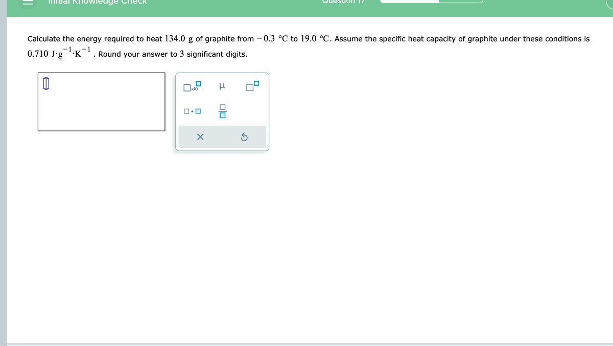 Calculate the energy required to heat 134.0 g of graphite from −0.3 °℃ to 19.0 °C. Assume the specific heat capacity of graphite under these conditions is
-1 -1
0.710 Jg .K Round your answer to 3 significant digits.
I
x10
X
μ
00
Ś