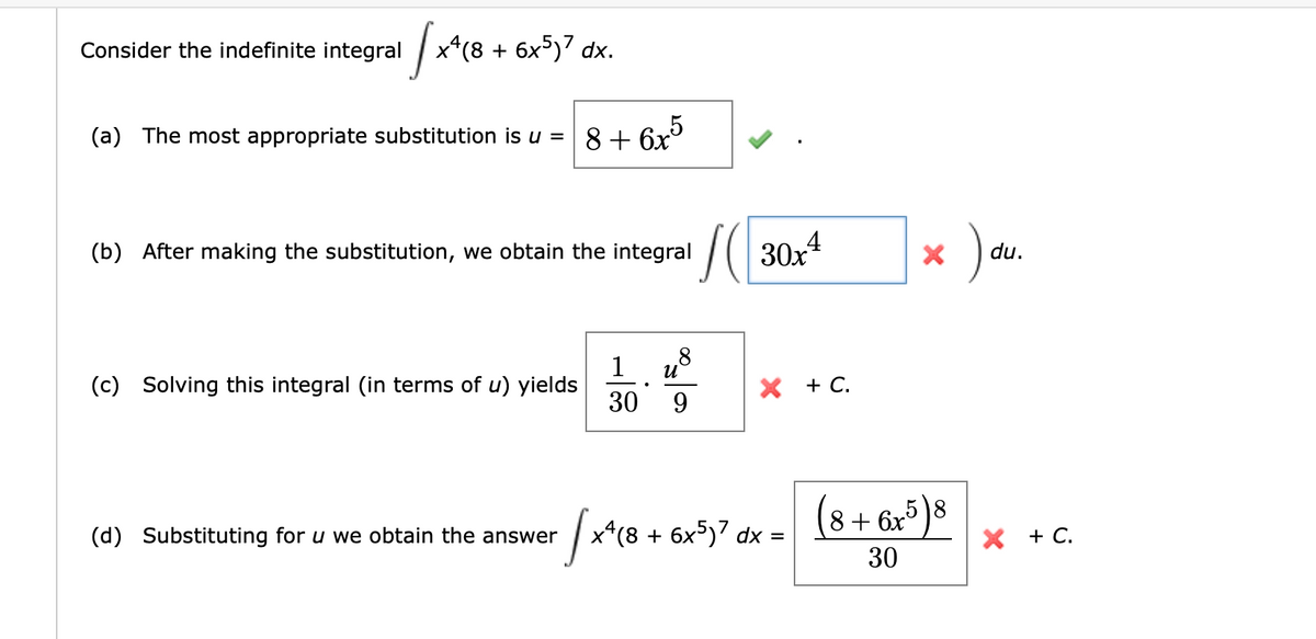 Consider the indefinite integral
[x4(8 + 6x5)7 dx.
(a) The most appropriate substitution is u =
(b) After making the substitution, we obtain the integral
SC
(c) Solving this integral (in terms of u) yields
8+6x5
(d) Substituting for u we obtain the answer
1
30
+ √x² (8
●
8
U
9
30x4
X + C.
4(8 + 6x5)7 dx
=
X
(8+6x5)8
30
)
du.
X + C.