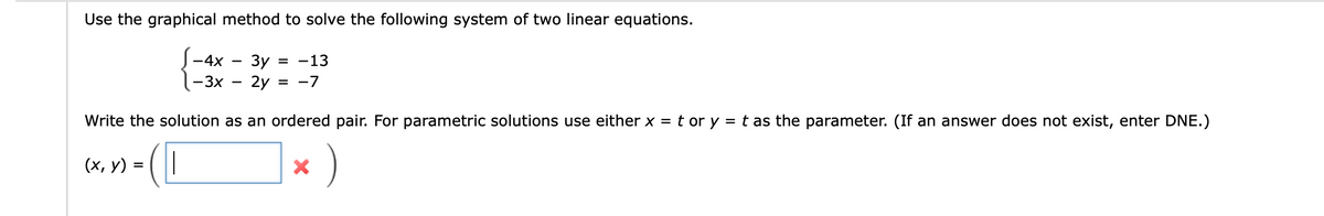 Use the graphical method to solve the following system of two linear equations.
Зу = -13
2y =
= -7
- 4x
-3x
Write the solution as an ordered pair. For parametric solutions use either x = t or y = t as the parameter. (If an answer does not exist, enter DNE.)
- (0
(x, y) =
X
)